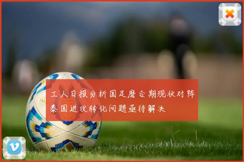 工人日报分析国足磨合期现状对阵泰国进攻转化问题亟待解决