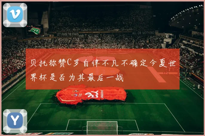 贝托称赞C罗自律不凡不确定今夏世界杯是否为其最后一战