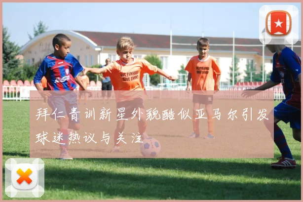 拜仁青训新星外貌酷似亚马尔引发球迷热议与关注