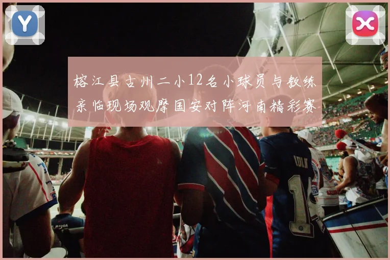 榕江县古州二小12名小球员与教练亲临现场观摩国安对阵河南精彩赛事