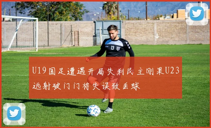 U19国足遭遇开局失利民主刚果U23远射破门门将失误致丢球