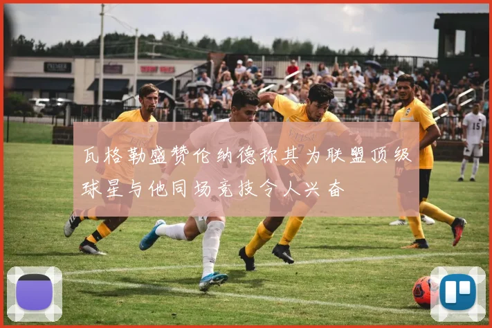 瓦格勒盛赞伦纳德称其为联盟顶级球星与他同场竞技令人兴奋