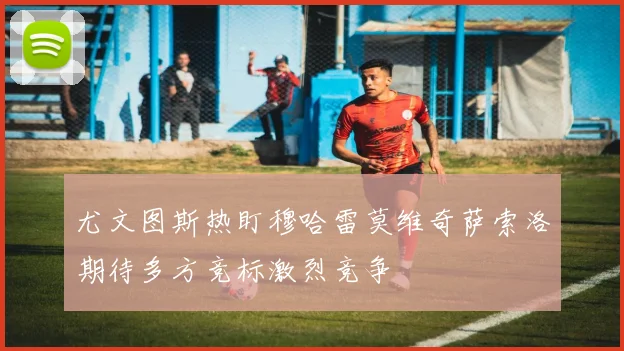 尤文图斯热盯穆哈雷莫维奇萨索洛期待多方竞标激烈竞争