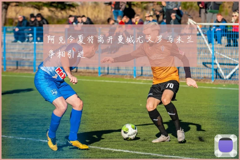 阿克今夏将离开曼城尤文罗马米兰争相引进