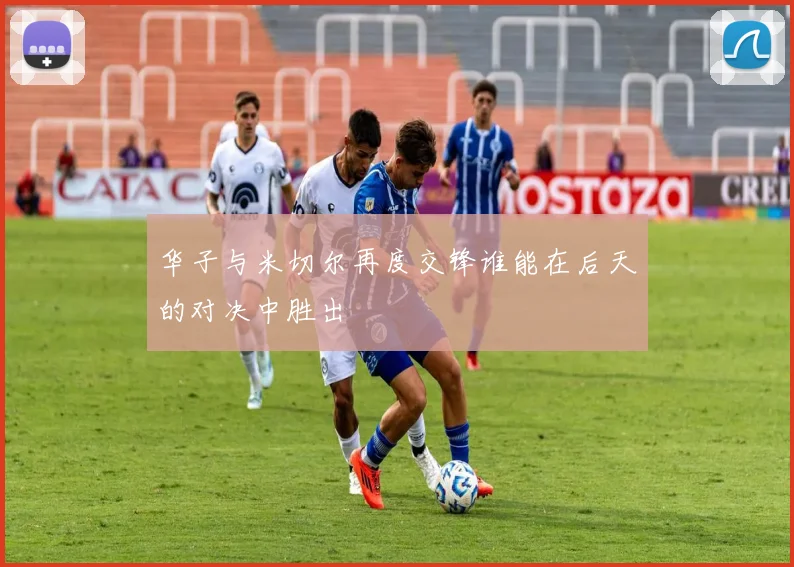 华子与米切尔再度交锋谁能在后天的对决中胜出