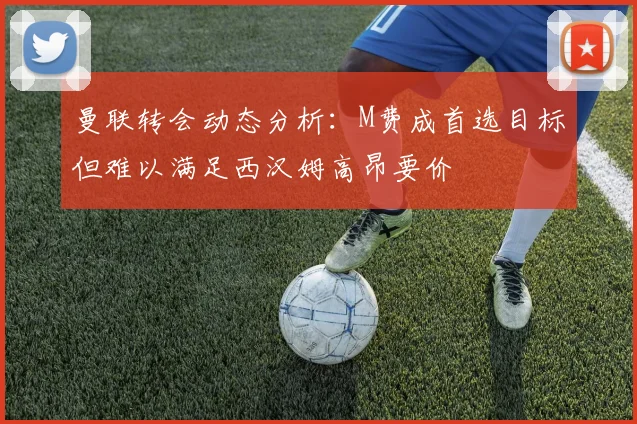 曼联转会动态分析：M费成首选目标但难以满足西汉姆高昂要价