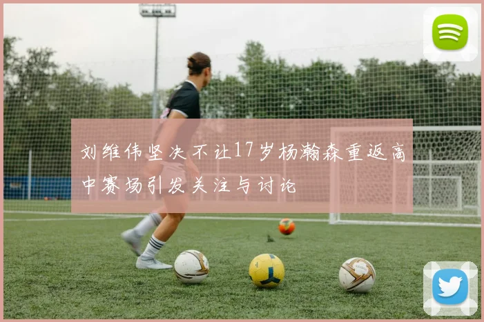 刘维伟坚决不让17岁杨瀚森重返高中赛场引发关注与讨论