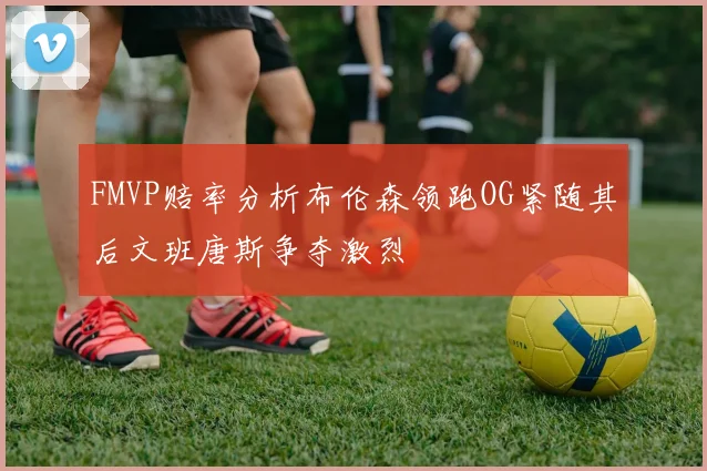 FMVP赔率分析布伦森领跑OG紧随其后文班唐斯争夺激烈