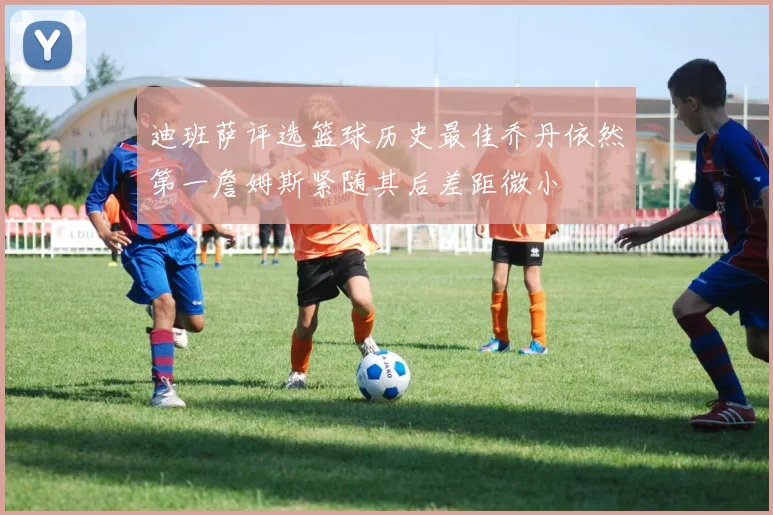 迪班萨评选篮球历史最佳乔丹依然第一詹姆斯紧随其后差距微小