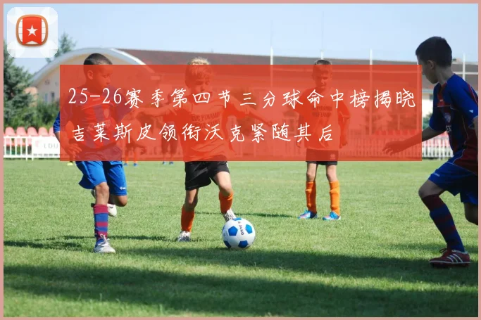 25-26赛季第四节三分球命中榜揭晓吉莱斯皮领衔沃克紧随其后