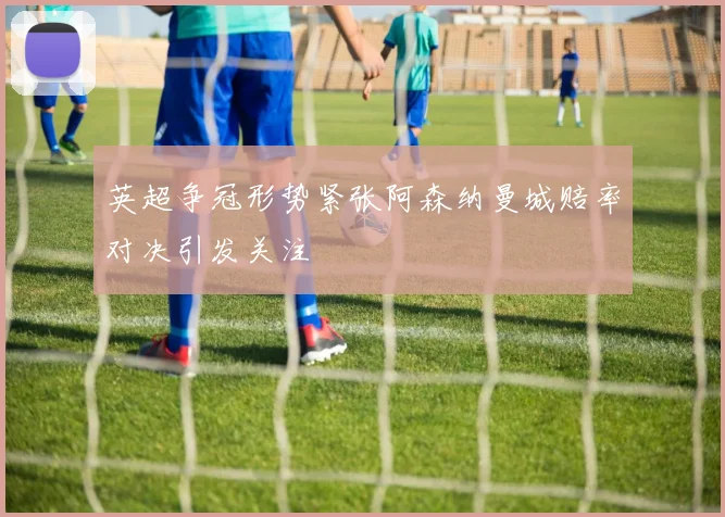 英超争冠形势紧张阿森纳曼城赔率对决引发关注