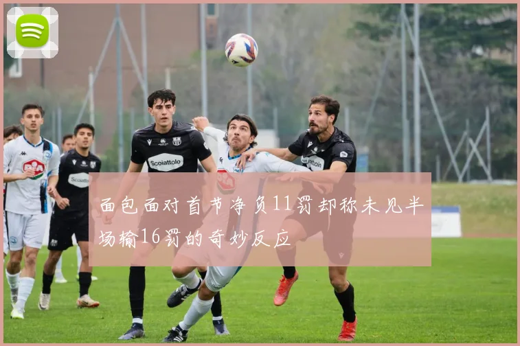 面包面对首节净负11罚却称未见半场输16罚的奇妙反应