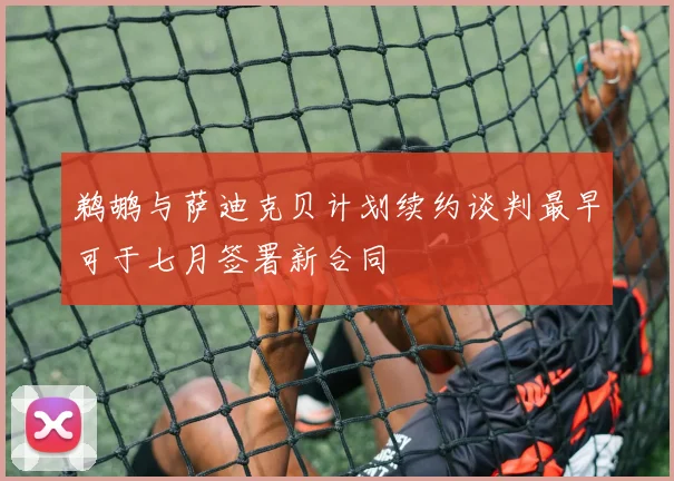 鹈鹕与萨迪克贝计划续约谈判最早可于七月签署新合同
