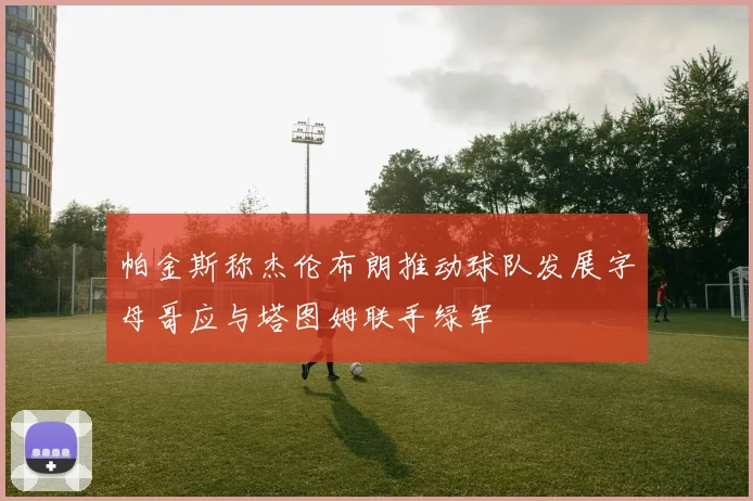 帕金斯称杰伦布朗推动球队发展字母哥应与塔图姆联手绿军