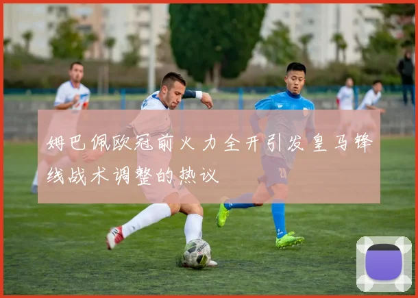 姆巴佩欧冠前火力全开引发皇马锋线战术调整的热议