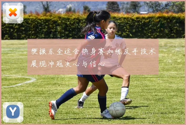 樊振东全运会热身赛加练反手技术展现冲冠决心与信心