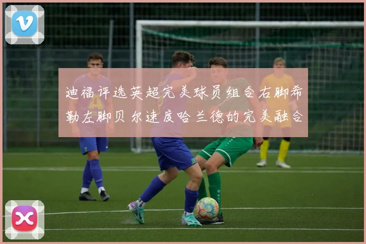 迪福评选英超完美球员组合右脚希勒左脚贝尔速度哈兰德的完美融合