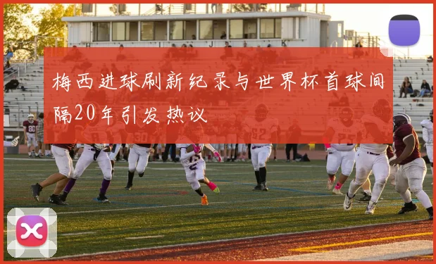 梅西进球刷新纪录与世界杯首球间隔20年引发热议
