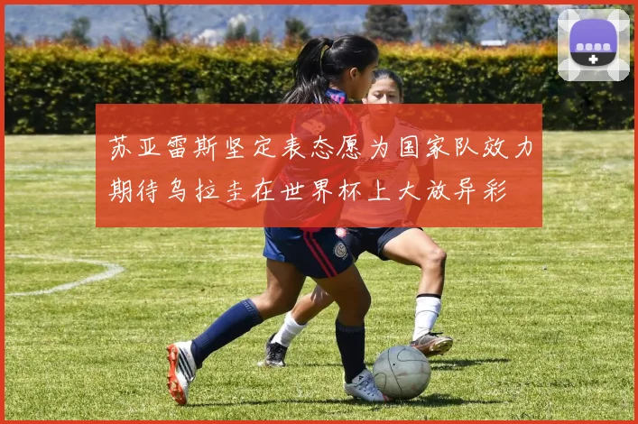 苏亚雷斯坚定表态愿为国家队效力期待乌拉圭在世界杯上大放异彩