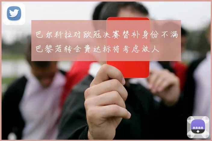 巴尔科拉对欧冠决赛替补身份不满巴黎若转会费达标将考虑放人