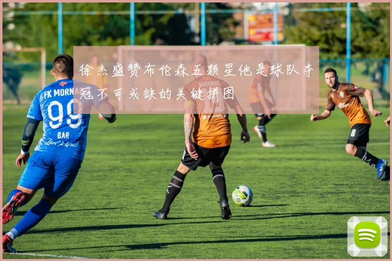 徐杰盛赞布伦森五颗星他是球队夺冠不可或缺的关键拼图
