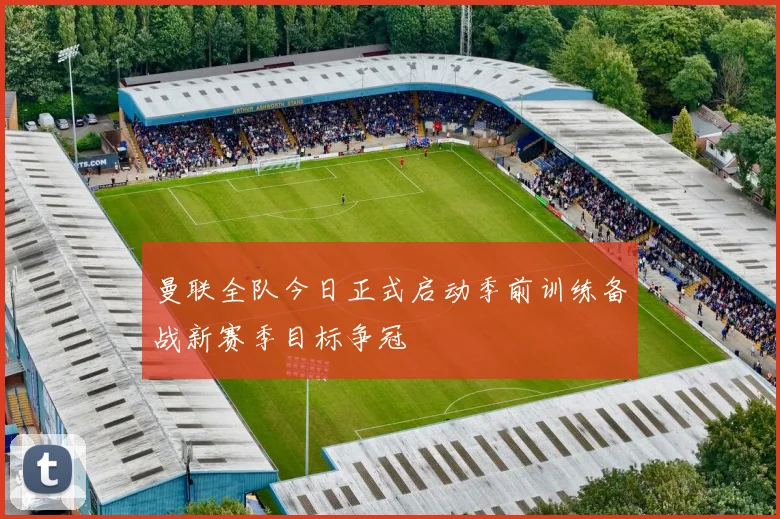 曼联全队今日正式启动季前训练备战新赛季目标争冠
