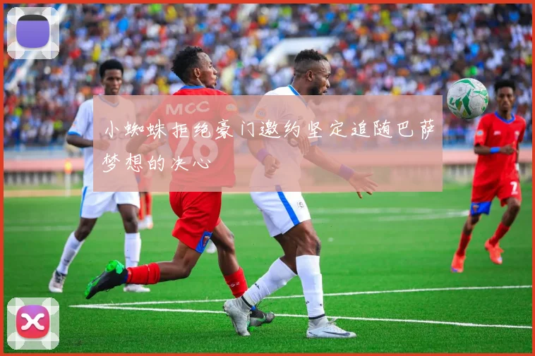 小蜘蛛拒绝豪门邀约坚定追随巴萨梦想的决心